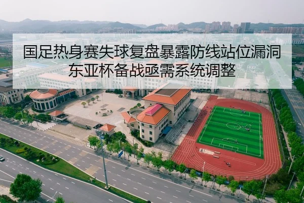 国足热身赛失球复盘暴露防线站位漏洞东亚杯备战亟需系统调整